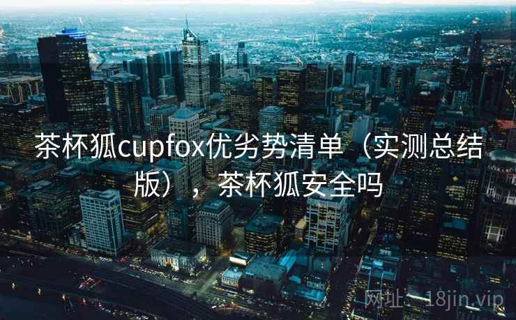 茶杯狐cupfox优劣势清单（实测总结版），茶杯狐安全吗