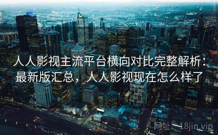 人人影视主流平台横向对比完整解析：最新版汇总，人人影视现在怎么样了