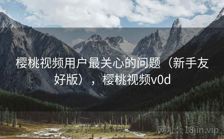 樱桃视频用户最关心的问题（新手友好版），樱桃视频v0d