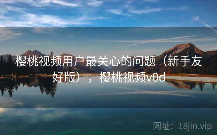 樱桃视频用户最关心的问题(新手友好版),樱桃视频v0d 樱桃视频用户最关心的问题(新手友好版),樱桃视频v0d
