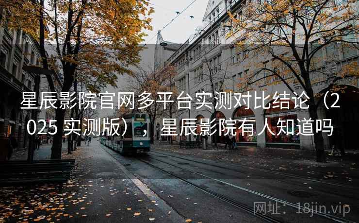 星辰影院官网多平台实测对比结论（2025 实测版），星辰影院有人知道吗