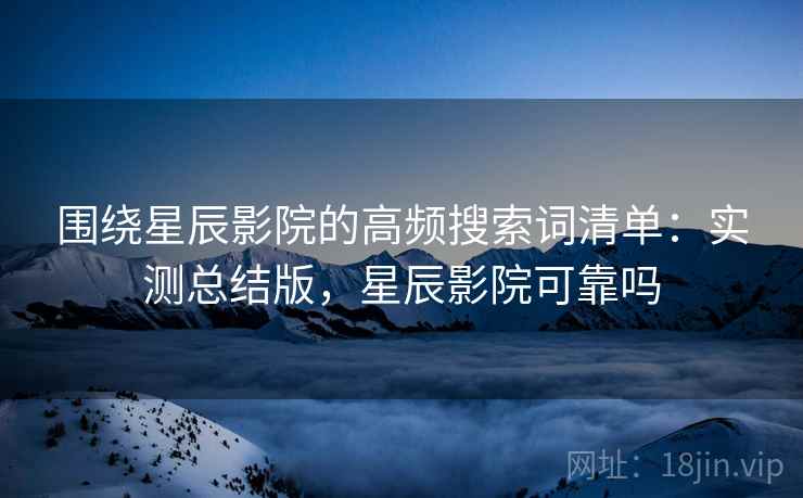 围绕星辰影院的高频搜索词清单：实测总结版，星辰影院可靠吗