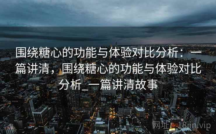 围绕糖心的功能与体验对比分析：一篇讲清，围绕糖心的功能与体验对比分析_一篇讲清故事