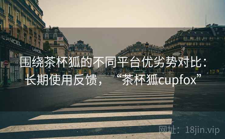 围绕茶杯狐的不同平台优劣势对比:长期使用反馈,“茶杯狐cupfox” 围绕茶杯狐的不同平台优劣势对比:长期使用反馈,“茶杯狐cupfox”