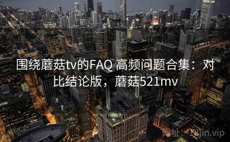 围绕蘑菇tv的FAQ 高频问题合集：对比结论版，蘑菇521mv