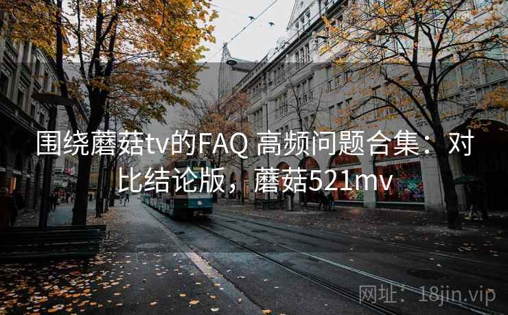 围绕蘑菇tv的FAQ 高频问题合集:对比结论版,蘑菇521mv 围绕蘑菇tv的FAQ 高频问题合集:对比结论版,蘑菇521mv