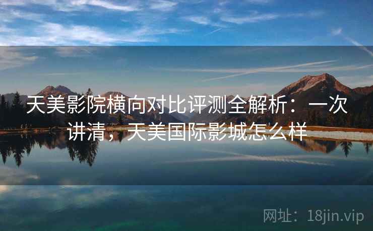 天美影院横向对比评测全解析：一次讲清，天美国际影城怎么样