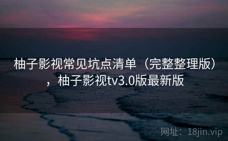 柚子影视常见坑点清单(完整整理版),柚子影视tv3.0版最新版 柚子影视常见坑点清单(完整整理版),柚子影视tv3.0版最新版