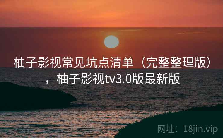 柚子影视常见坑点清单（完整整理版），柚子影视tv3.0版最新版