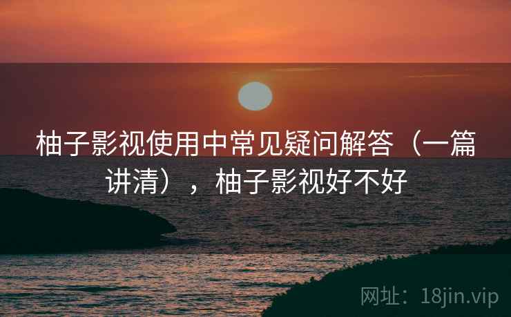 柚子影视使用中常见疑问解答(一篇讲清),柚子影视好不好 柚子影视使用中常见疑问解答(一篇讲清),柚子影视好不好