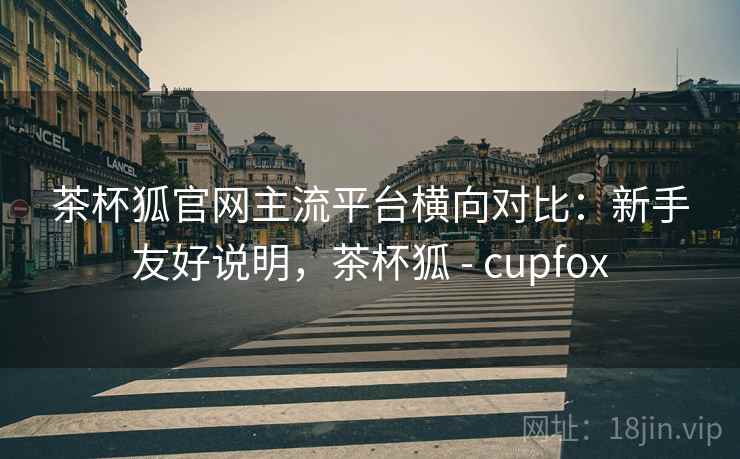 茶杯狐官网主流平台横向对比：新手友好说明，茶杯狐 - cupfox