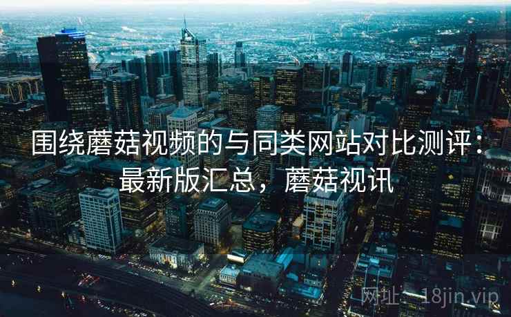 围绕蘑菇视频的与同类网站对比测评：最新版汇总，蘑菇视讯