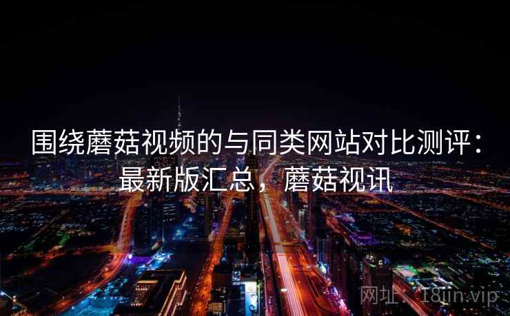 围绕蘑菇视频的与同类网站对比测评：最新版汇总，蘑菇视讯