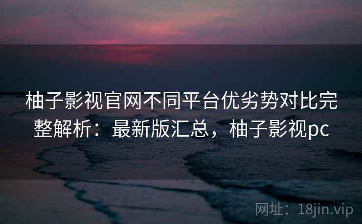 柚子影视官网不同平台优劣势对比完整解析：最新版汇总，柚子影视pc