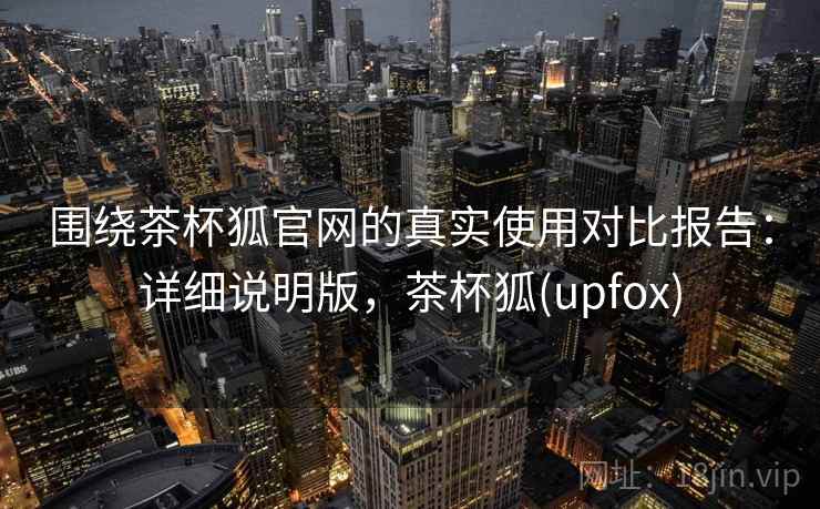 围绕茶杯狐官网的真实使用对比报告:详细说明版,茶杯狐(upfox) 围绕茶杯狐官网的真实使用对比报告:详细说明版,茶杯狐(upfox)
