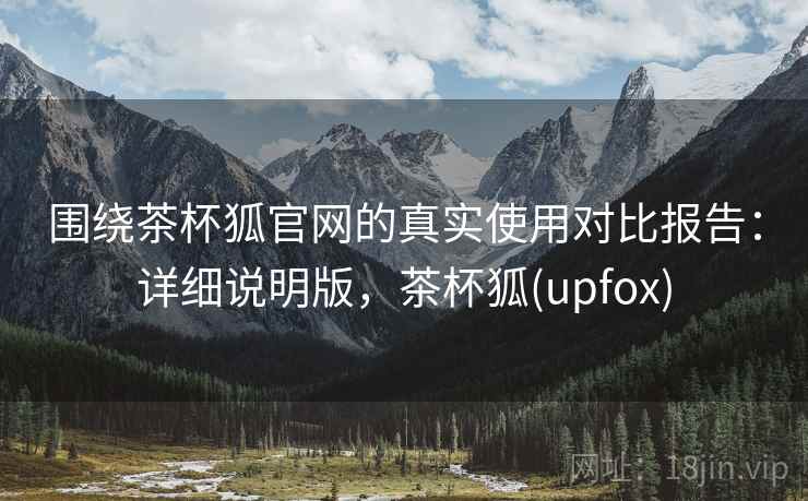 围绕茶杯狐官网的真实使用对比报告：详细说明版，茶杯狐(upfox)