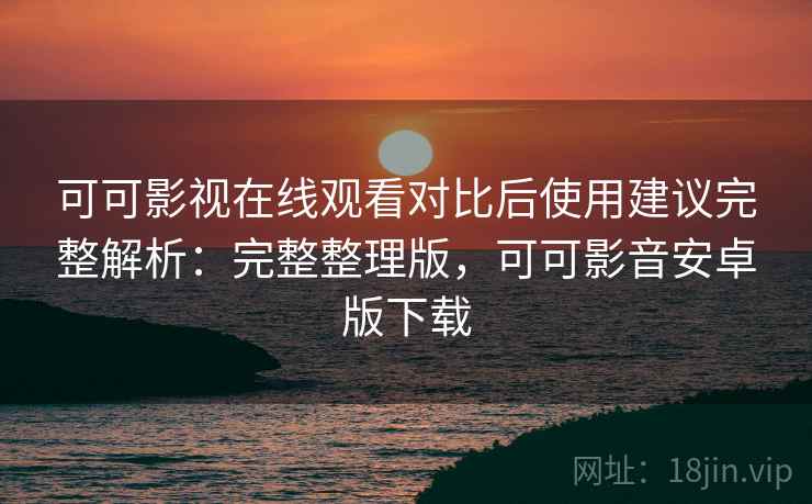可可影视在线观看对比后使用建议完整解析：完整整理版，可可影音安卓版下载