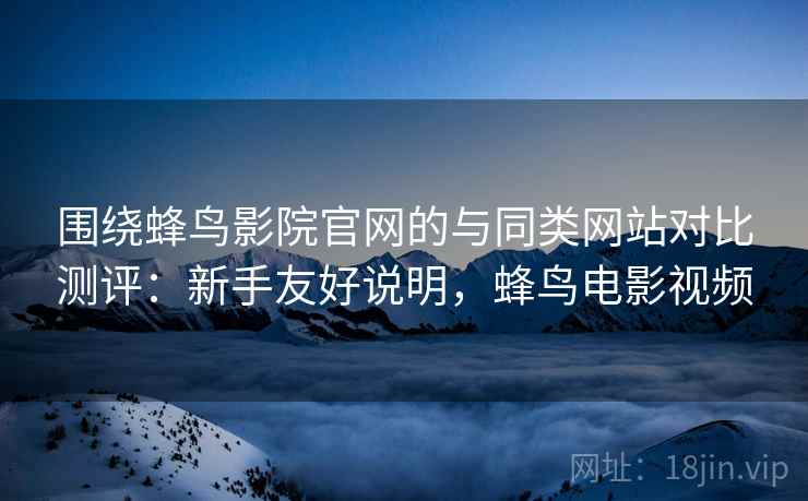 围绕蜂鸟影院官网的与同类网站对比测评：新手友好说明，蜂鸟电影视频