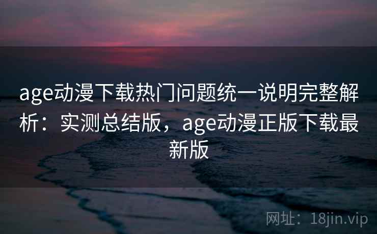 age动漫下载热门问题统一说明完整解析：实测总结版，age动漫正版下载最新版