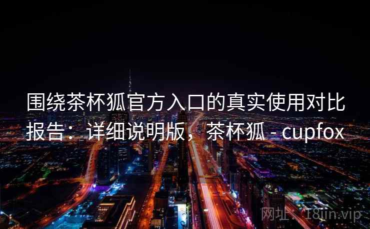 围绕茶杯狐官方入口的真实使用对比报告：详细说明版，茶杯狐 - cupfox