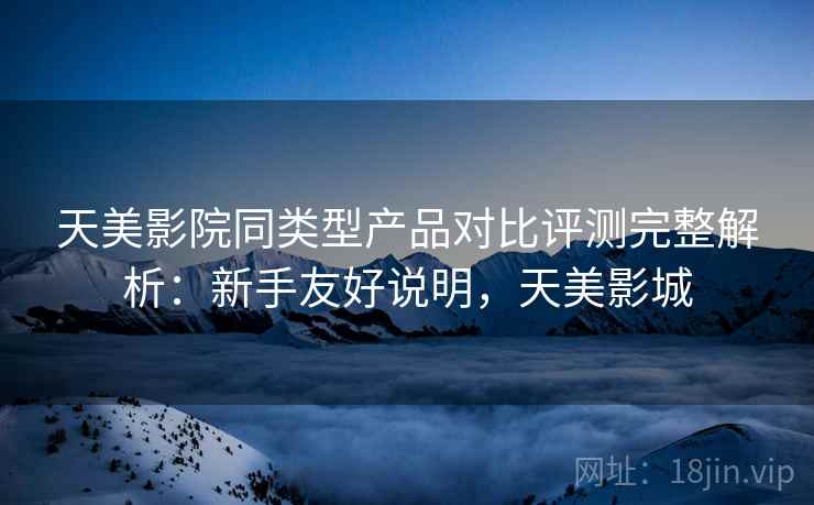 天美影院同类型产品对比评测完整解析：新手友好说明，天美影城