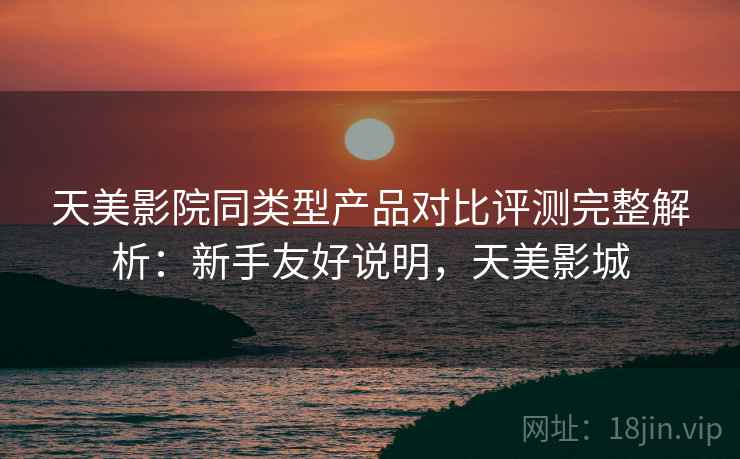 天美影院同类型产品对比评测完整解析：新手友好说明，天美影城