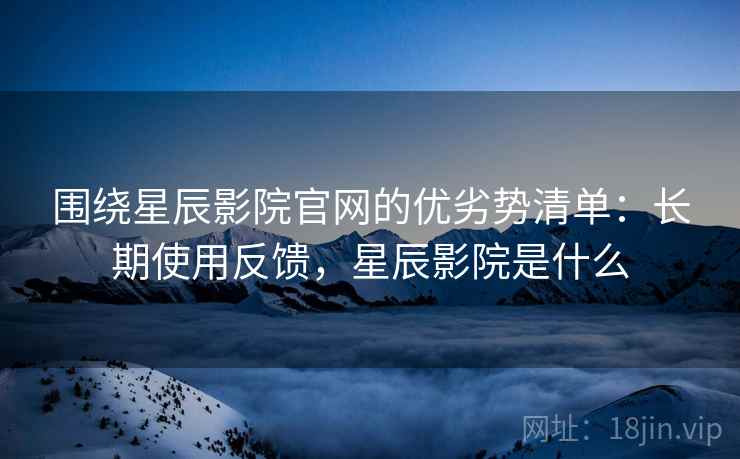 围绕星辰影院官网的优劣势清单：长期使用反馈，星辰影院是什么