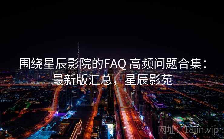 围绕星辰影院的FAQ 高频问题合集：最新版汇总，星辰影苑