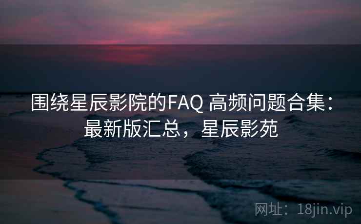 围绕星辰影院的FAQ 高频问题合集:最新版汇总,星辰影苑 围绕星辰影院的FAQ 高频问题合集:最新版汇总,星辰影苑
