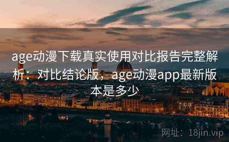 age动漫下载真实使用对比报告完整解析：对比结论版，age动漫app最新版本是多少