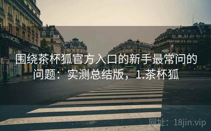围绕茶杯狐官方入口的新手最常问的问题：实测总结版，1.茶杯狐
