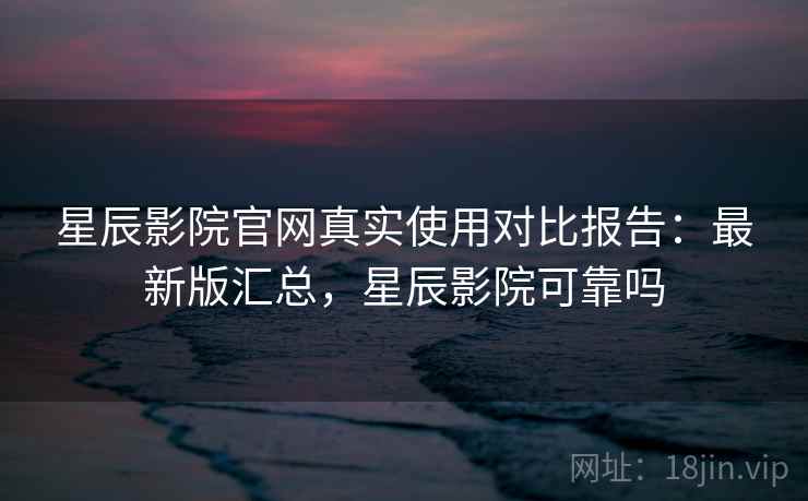 星辰影院官网真实使用对比报告：最新版汇总，星辰影院可靠吗