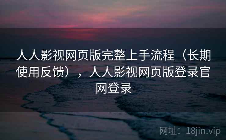 人人影视网页版完整上手流程（长期使用反馈），人人影视网页版登录官网登录
