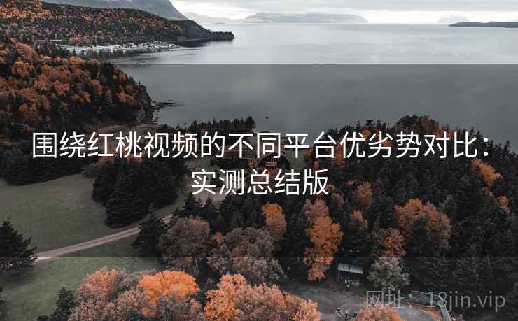 围绕红桃视频的不同平台优劣势对比:实测总结版 围绕红桃视频的不同平台优劣势对比:实测总结版