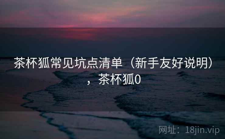 茶杯狐常见坑点清单（新手友好说明），茶杯狐0