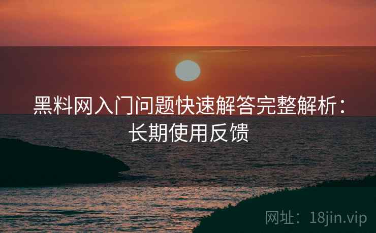 黑料网入门问题快速解答完整解析：长期使用反馈