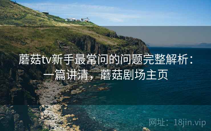 蘑菇tv新手最常问的问题完整解析：一篇讲清，蘑菇剧场主页