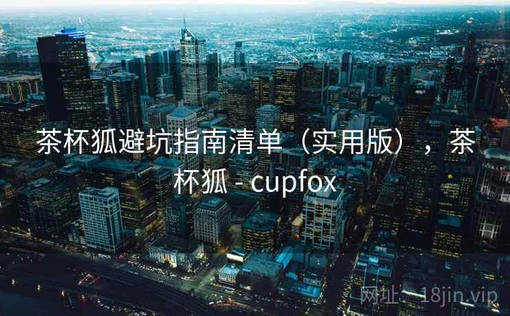 茶杯狐避坑指南清单(实用版),茶杯狐 - cupfox 茶杯狐避坑指南清单(实用版),茶杯狐 - cupfox