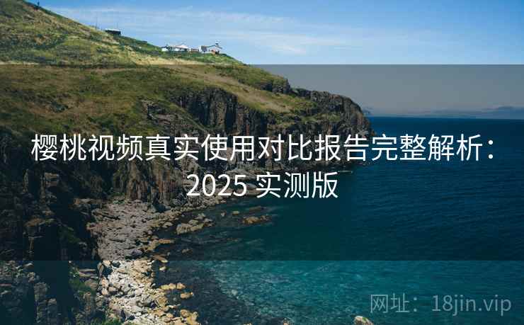 樱桃视频真实使用对比报告完整解析:2025 实测版 樱桃视频真实使用对比报告完整解析:2025 实测版