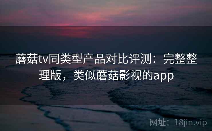 蘑菇tv同类型产品对比评测：完整整理版，类似蘑菇影视的app