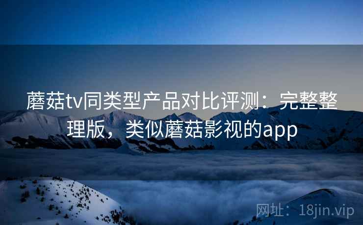 蘑菇tv同类型产品对比评测:完整整理版,类似蘑菇影视的app 蘑菇tv同类型产品对比评测:完整整理版,类似蘑菇影视的app
