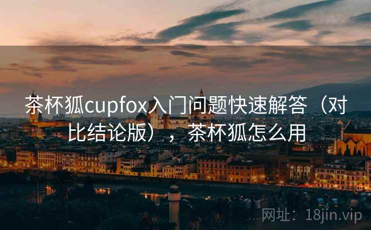 茶杯狐cupfox入门问题快速解答（对比结论版），茶杯狐怎么用