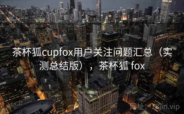 茶杯狐cupfox用户关注问题汇总(实测总结版),茶杯狐 fox 茶杯狐cupfox用户关注问题汇总(实测总结版),茶杯狐 fox