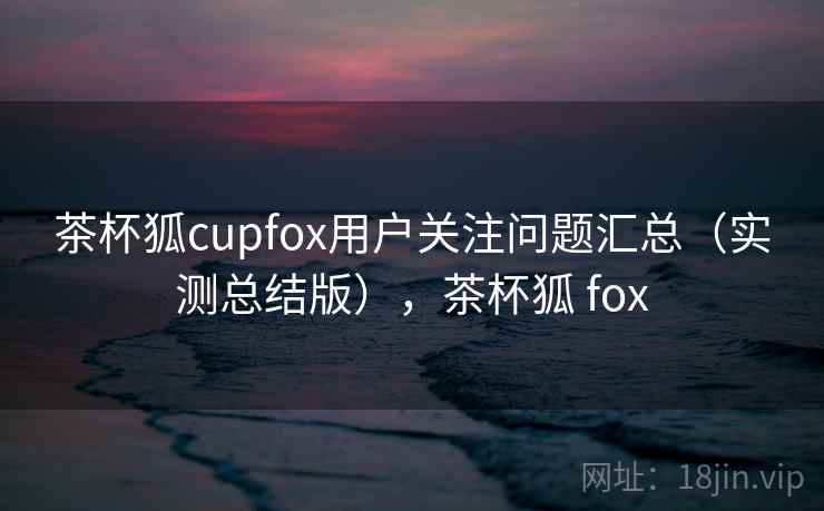 茶杯狐cupfox用户关注问题汇总（实测总结版），茶杯狐 fox