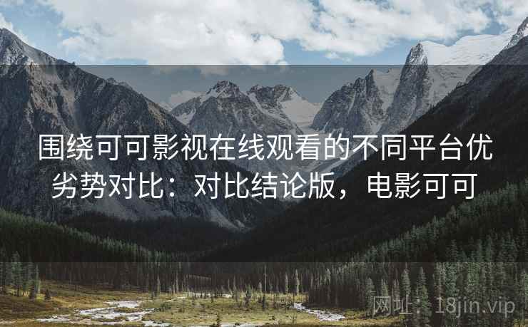 围绕可可影视在线观看的不同平台优劣势对比：对比结论版，电影可可