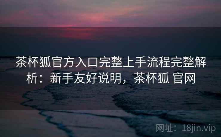 茶杯狐官方入口完整上手流程完整解析：新手友好说明，茶杯狐 官网