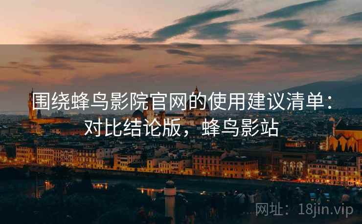 围绕蜂鸟影院官网的使用建议清单：对比结论版，蜂鸟影站