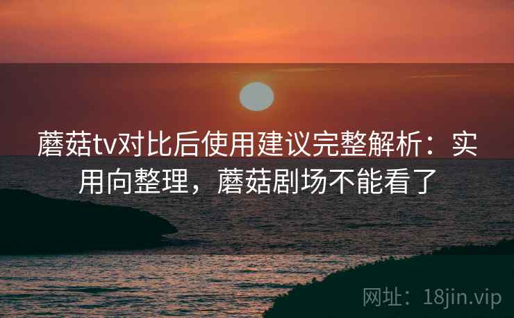 蘑菇tv对比后使用建议完整解析：实用向整理，蘑菇剧场不能看了