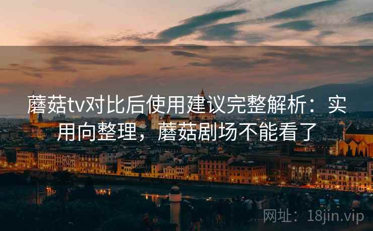 蘑菇tv对比后使用建议完整解析:实用向整理,蘑菇剧场不能看了 蘑菇tv对比后使用建议完整解析:实用向整理,蘑菇剧场不能看了