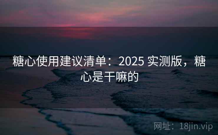 糖心使用建议清单：2025 实测版，糖心是干嘛的